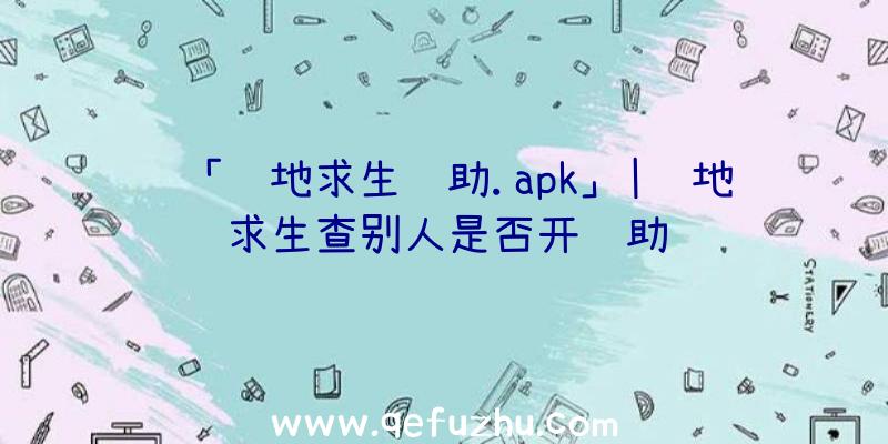 「绝地求生辅助.apk」|绝地求生查别人是否开辅助